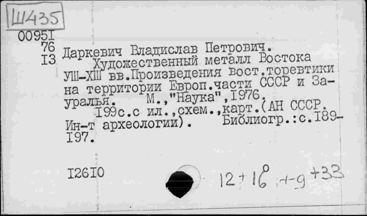 ﻿llMdS'
0095Ґ
-г? Даркевич Владислав Петрович.
10 Художественный металл Востока УІП-ХП1 вв.Произведения вост.торевтики на территории Европ.части СССР и Зауралья.	М.,’’Наука", 1976.
199с.с ил.,схем..карт.(АН СССР.
Ин-т археологии). Библиогр.: с.189-197.
I
I26I0